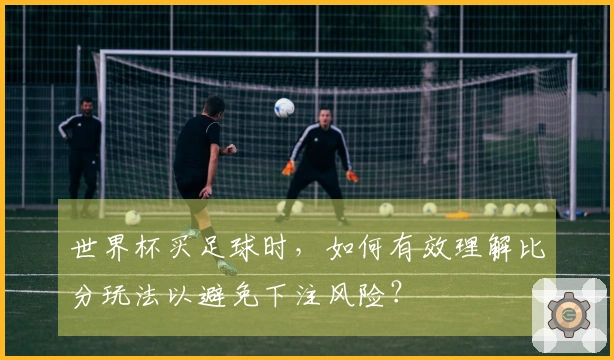 世界杯买足球时，如何有效理解比分玩法以避免下注风险？