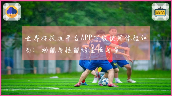世界杯投注平台APP下载使用体验评测:功能与性能的全面考量